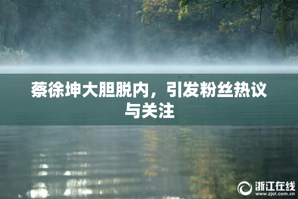 蔡徐坤大胆脱内，引发粉丝热议与关注