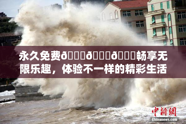 永久免费🔞🔞🔞畅享无限乐趣，体验不一样的精彩生活！