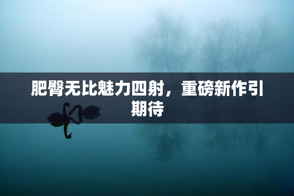 肥臀无比魅力四射，重磅新作引期待