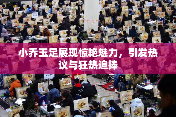 小乔玉足展现惊艳魅力，引发热议与狂热追捧