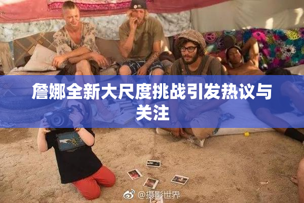 詹娜全新大尺度挑战引发热议与关注