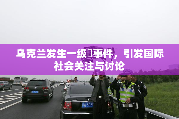 乌克兰发生一级婬事件，引发国际社会关注与讨论