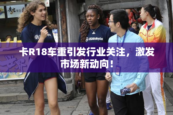 卡R18车重引发行业关注，激发市场新动向！