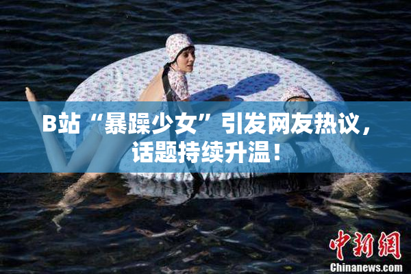 B站“暴躁少女”引发网友热议，话题持续升温！