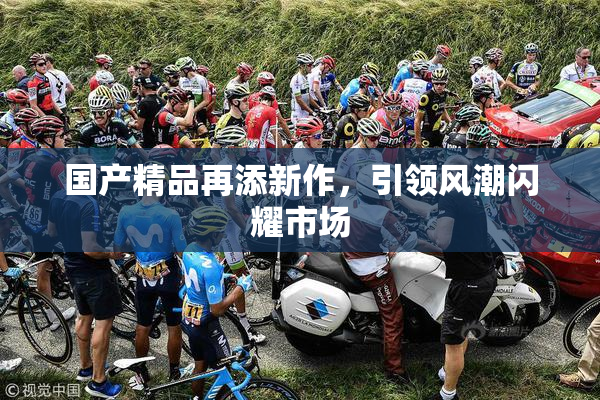 国产精品再添新作，引领风潮闪耀市场