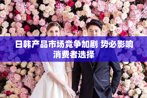 日韩产品市场竞争加剧 势必影响消费者选择