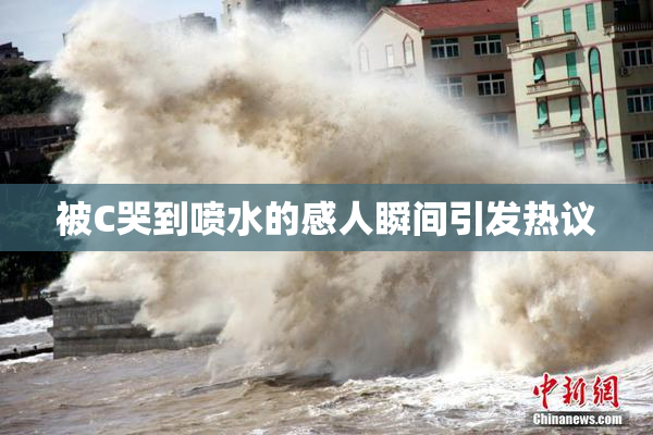 被C哭到喷水的感人瞬间引发热议