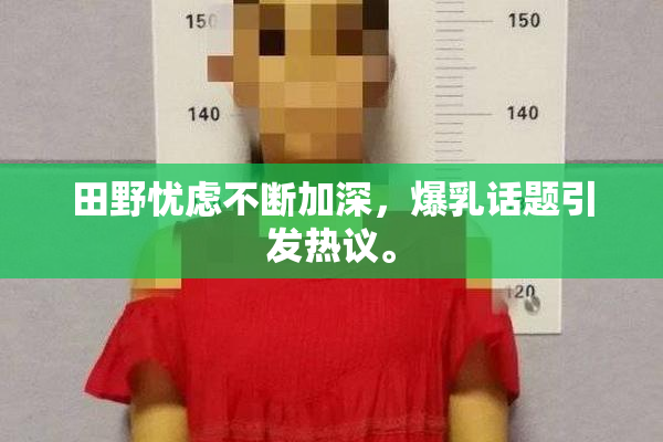 田野忧虑不断加深，爆乳话题引发热议。