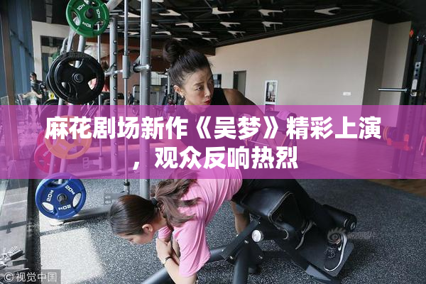 麻花剧场新作《吴梦》精彩上演，观众反响热烈
