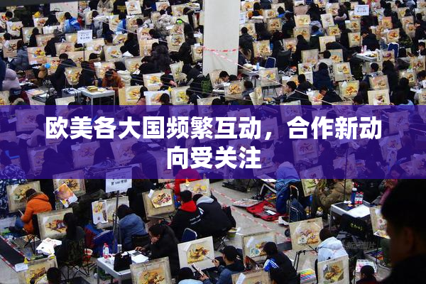 欧美各大国频繁互动，合作新动向受关注