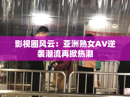 影视圈风云：亚洲熟女AV逆袭潮流再掀热潮