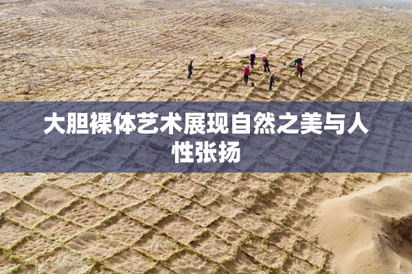 大胆裸体艺术展现自然之美与人性张扬