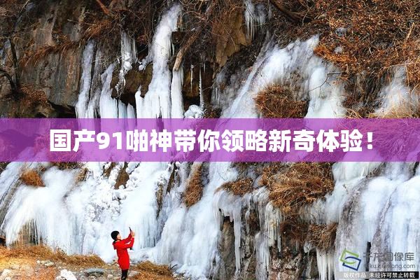 国产91啪神带你领略新奇体验！