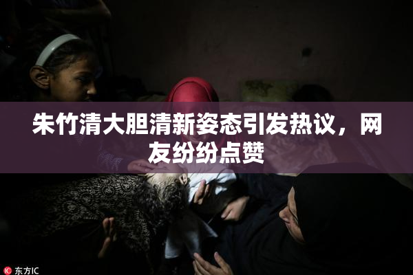 朱竹清大胆清新姿态引发热议，网友纷纷点赞