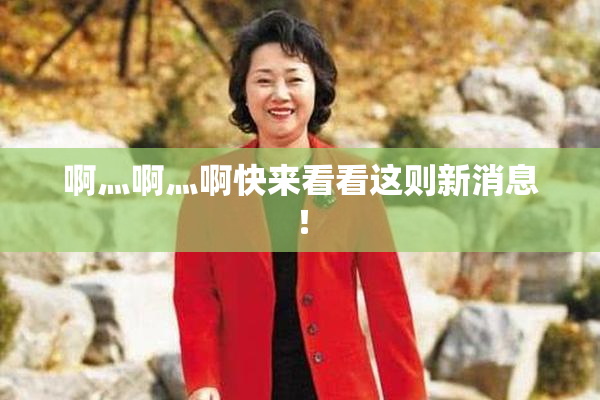 啊灬啊灬啊快来看看这则新消息！