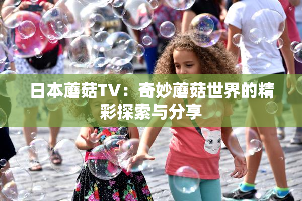 日本蘑菇TV：奇妙蘑菇世界的精彩探索与分享