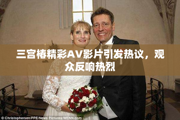 三宫椿精彩AV影片引发热议，观众反响热烈