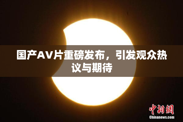 国产AV片重磅发布，引发观众热议与期待