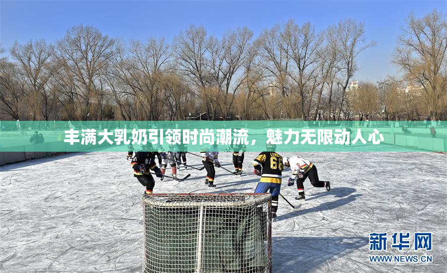 丰满大乳奶引领时尚潮流，魅力无限动人心