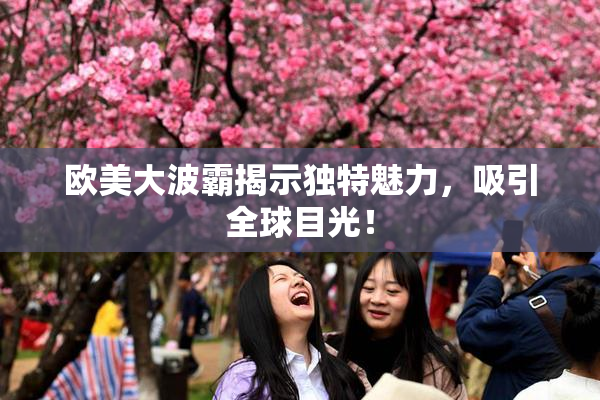 欧美大波霸揭示独特魅力，吸引全球目光！