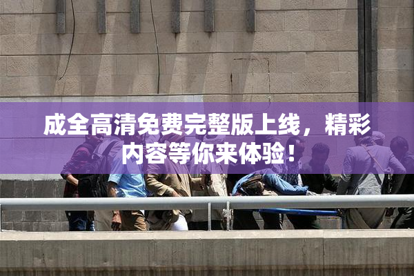 成全高清免费完整版上线，精彩内容等你来体验！