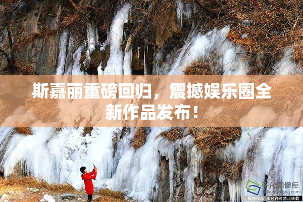 斯嘉丽重磅回归，震撼娱乐圈全新作品发布！
