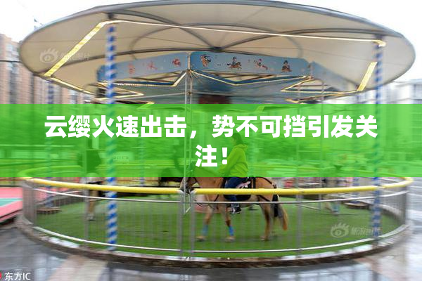云缨火速出击，势不可挡引发关注！