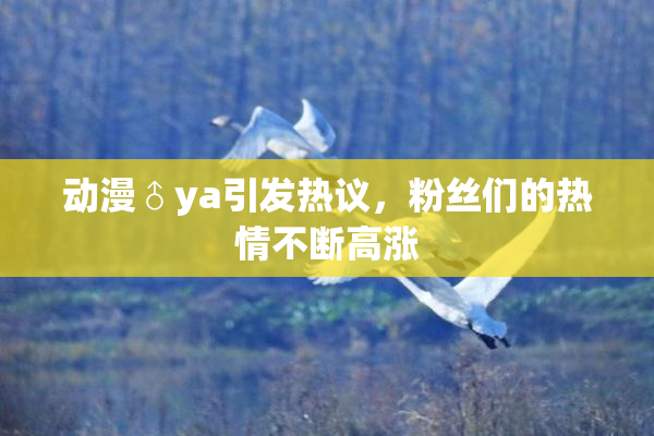 动漫♂ya引发热议，粉丝们的热情不断高涨