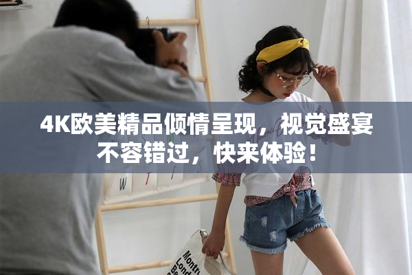 4K欧美精品倾情呈现，视觉盛宴不容错过，快来体验！