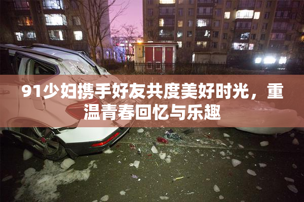 91少妇携手好友共度美好时光，重温青春回忆与乐趣