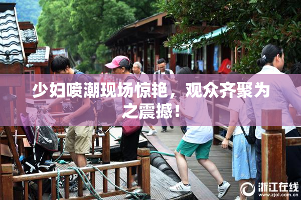 少妇喷潮现场惊艳，观众齐聚为之震撼！