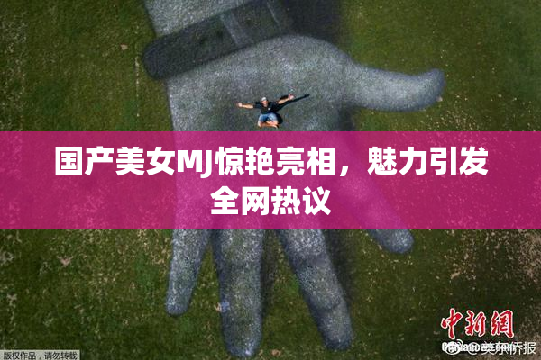 国产美女MJ惊艳亮相，魅力引发全网热议