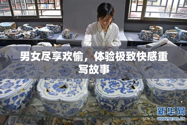 男女尽享欢愉，体验极致快感重写故事