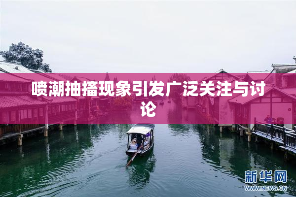 喷潮抽搐现象引发广泛关注与讨论