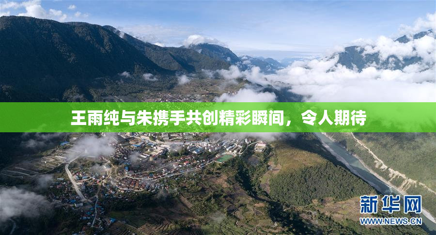王雨纯与朱携手共创精彩瞬间，令人期待