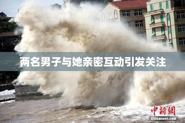 两名男子与她亲密互动引发关注