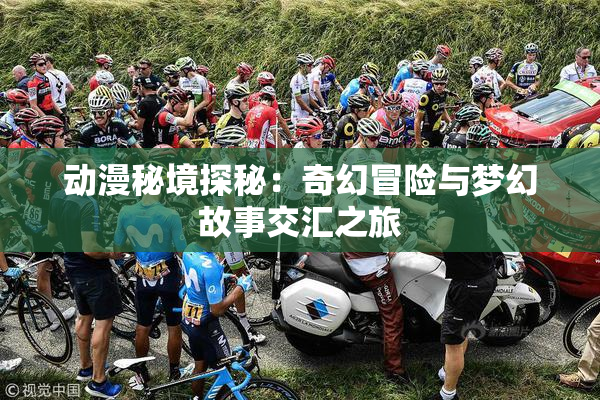 动漫秘境探秘：奇幻冒险与梦幻故事交汇之旅