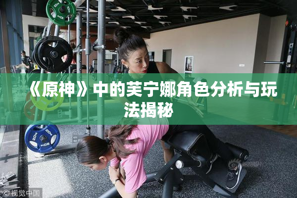 《原神》中的芙宁娜角色分析与玩法揭秘