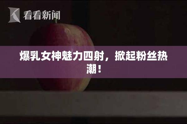 爆乳女神魅力四射，掀起粉丝热潮！