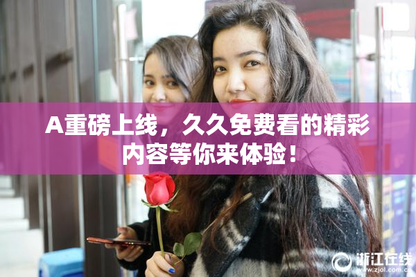A重磅上线，久久免费看的精彩内容等你来体验！