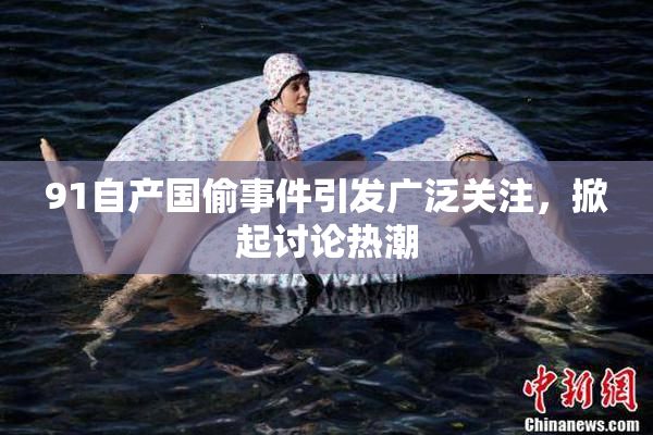 91自产国偷事件引发广泛关注，掀起讨论热潮