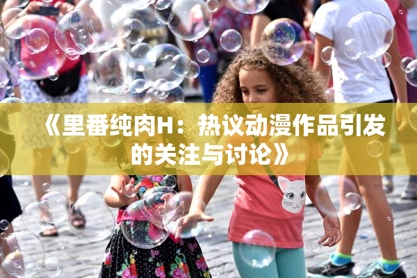 《里番纯肉H：热议动漫作品引发的关注与讨论》