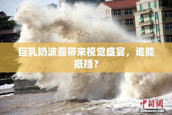巨乳奶波霸带来视觉盛宴，谁能抵挡？