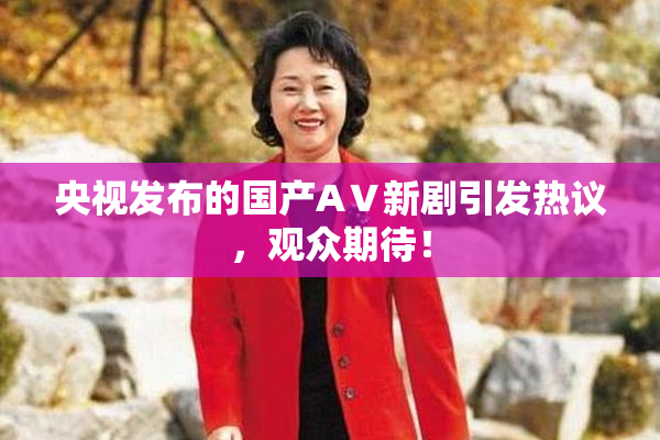 央视发布的国产AⅤ新剧引发热议，观众期待！