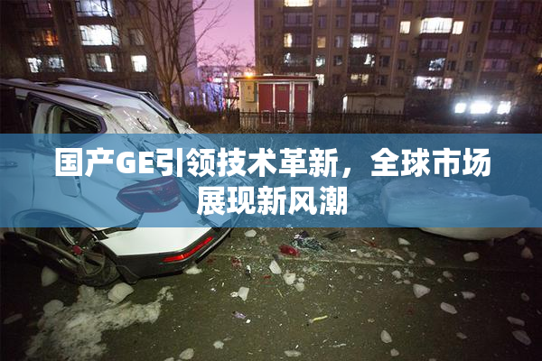 国产GE引领技术革新，全球市场展现新风潮