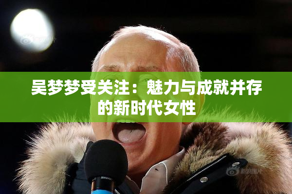 吴梦梦受关注：魅力与成就并存的新时代女性