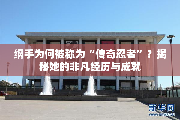 纲手为何被称为“传奇忍者”？揭秘她的非凡经历与成就