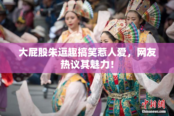 大屁股朱逗趣搞笑惹人爱，网友热议其魅力！