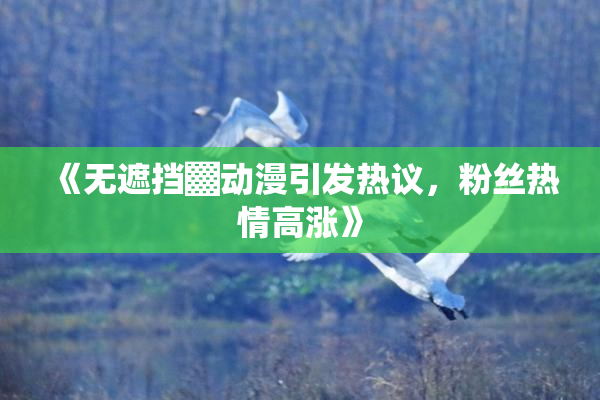 《无遮挡▓动漫引发热议，粉丝热情高涨》