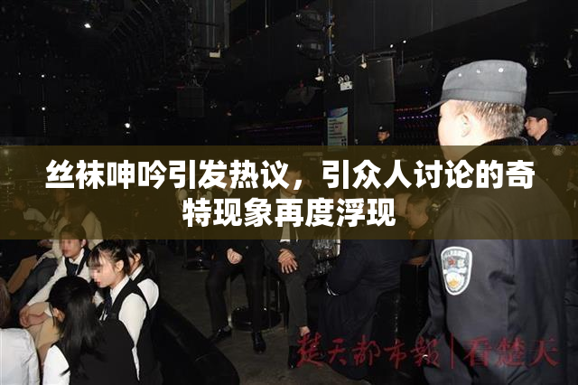 丝袜呻吟引发热议，引众人讨论的奇特现象再度浮现